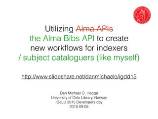 Utilizing Alma APIs
the Alma Bibs API to create
new workﬂows for indexers
/ subject cataloguers (like myself)
Dan Michael O. Heggø
University of Oslo Library, Norway
IGeLU 2015 Developers day
2015-09-05
http://www.slideshare.net/danmichaelo/igdd15
 