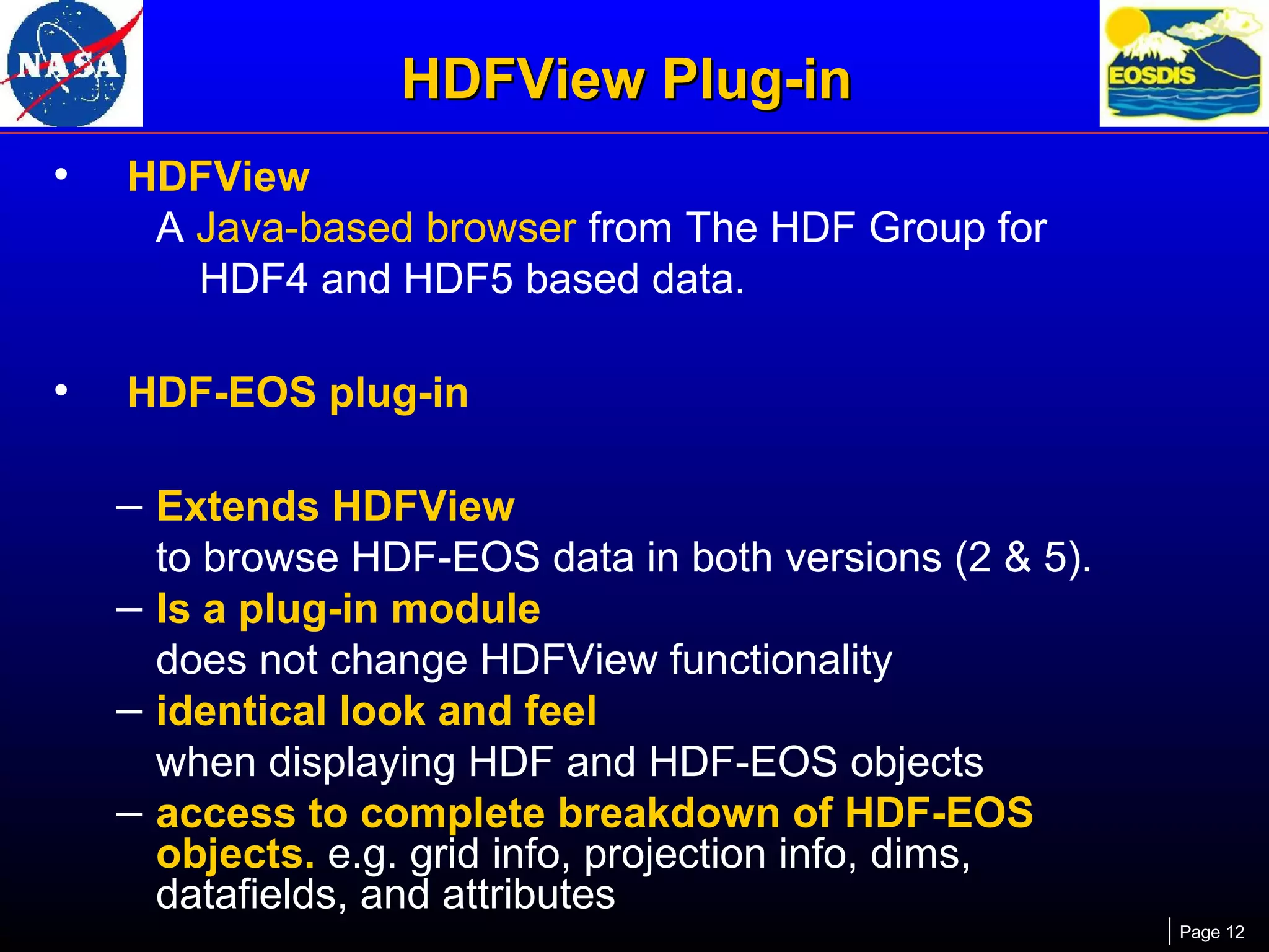 HDFView Plug-in
•

HDFView
A Java-based browser from The HDF Group for
HDF4 and HDF5 based data.

•

HDF-EOS plug-in

– Extends HDFView
to browse HDF-EOS data in both versions (2 & 5).
– Is a plug-in module
does not change HDFView functionality
– identical look and feel
when displaying HDF and HDF-EOS objects
– access to complete breakdown of HDF-EOS
objects. e.g. grid info, projection info, dims,
datafields, and attributes
Page 12

 