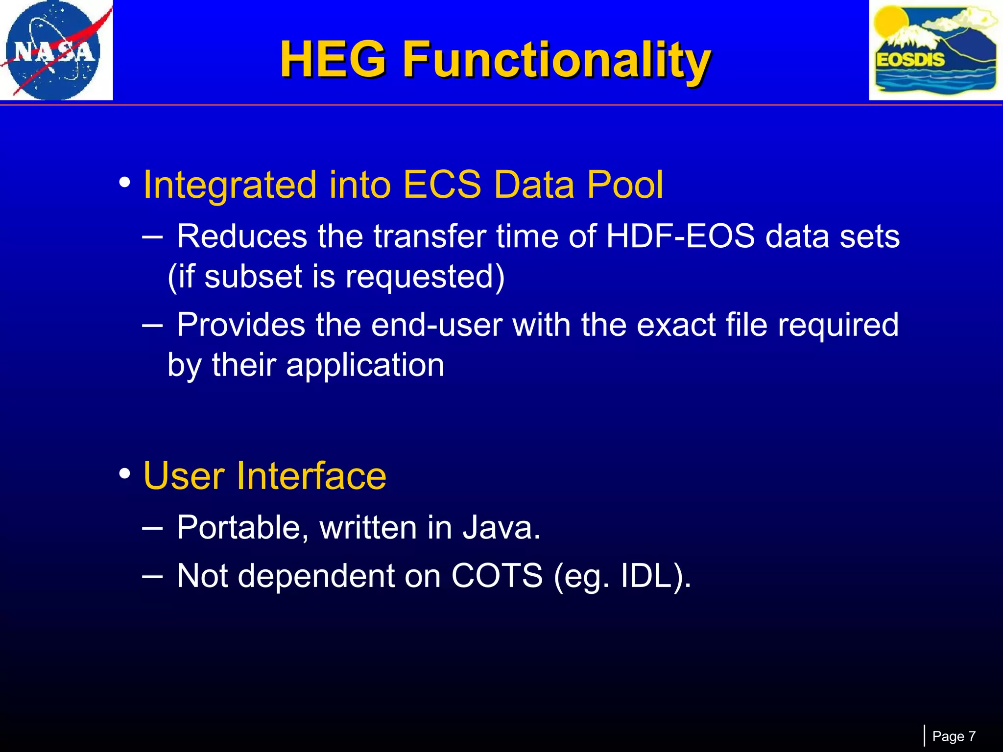HEG Functionality
• Integrated into ECS Data Pool
– Reduces the transfer time of HDF-EOS data sets
(if subset is requested)
– Provides the end-user with the exact file required
by their application

• User Interface
– Portable, written in Java.
– Not dependent on COTS (eg. IDL).

Page 7

 