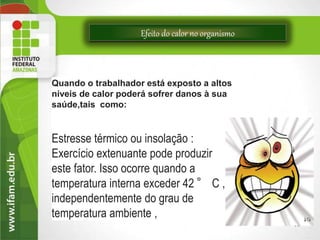Efeito do calor no organismo
11
Quando o trabalhador está exposto a altos
níveis de calor poderá sofrer danos à sua
saúde,tais como:
Estresse térmico ou insolação :
Exercício extenuante pode produzir
este fator. Isso ocorre quando a
temperatura interna exceder 42 ° C ,
independentemente do grau de
temperatura ambiente ,
 