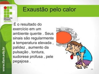 Exaustão pelo calor
É o resultado do
exercício em um
ambiente quente . Seus
sinais são regularmente
a temperatura elevada ,
palidez , aumento da
pulsação , tontura,
sudorese profusa , pele
pegajosa .
13
 