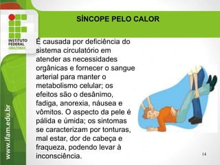 É causada por deficiência do
sistema circulatório em
atender as necessidades
orgânicas e fornecer o sangue
arterial para manter o
metabolismo celular; os
efeitos são o desânimo,
fadiga, anorexia, náusea e
vômitos. O aspecto da pele é
pálida e úmida; os sintomas
se caracterizam por tonturas,
mal estar, dor de cabeça e
fraqueza, podendo levar à
inconsciência.
SÍNCOPE PELO CALOR
14
 