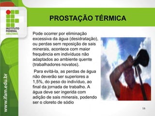 Pode ocorrer por eliminação
excessiva da água (desidratação),
ou perdas sem reposição de sais
minerais, acontece com maior
frequência em indivíduos não
adaptados ao ambiente quente
(trabalhadores novatos).
Para evitá-la, as perdas de água
não deverão ser superiores a
1,5%, do peso do indivíduo, ao
final da jornada de trabalho. A
água deve ser ingerida com
adição de sais minerais, podendo
ser o cloreto de sódio
16
PROSTAÇÃO TÉRMICA
 