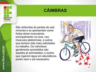São atribuídas às perdas de sais
minerais e se apresentam como
fortes dores musculares,
principalmente na coxa, nos
músculos abdominais, e outros
que tenham sido mais solicitados
no trabalho. Os indivíduos
geralmente acometidos são
aqueles já aclimatados, e outros
que ingerem água em abundância,
porém sem o sal necessário.
17
CÂIMBRAS
 