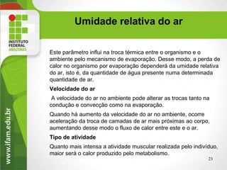 Este parâmetro influi na troca térmica entre o organismo e o
ambiente pelo mecanismo de evaporação. Desse modo, a perda de
calor no organismo por evaporação dependerá da umidade relativa
do ar, isto é, da quantidade de água presente numa determinada
quantidade de ar.
Velocidade do ar
A velocidade do ar no ambiente pode alterar as trocas tanto na
condução e convecção como na evaporação.
Quando há aumento da velocidade do ar no ambiente, ocorre
aceleração da troca de camadas de ar mais próximas ao corpo,
aumentando desse modo o fluxo de calor entre este e o ar.
Tipo de atividade
Quanto mais intensa a atividade muscular realizada pelo indivíduo,
maior será o calor produzido pelo metabolismo.
23
Umidade relativa do ar
 