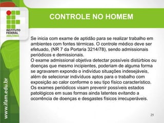 CONTROLE NO HOMEM
Se inicia com exame de aptidão para se realizar trabalho em
ambientes com fontes térmicas. O controle médico deve ser
efetuado, (NR 7 da Portaria 3214/78), sendo admissionais
periódicos e demissionais.
O exame admissional objetiva detectar possíveis distúrbios ou
doenças que mesmo incipientes, poderiam de alguma forma
se agravarem expondo o indivíduo situações indesejáveis,
além de selecionar indivíduos aptos para o trabalho com
exposição ao calor conforme o seu tipo físico característico.
Os exames periódicos visam prevenir possíveis estados
patológicos em suas formas ainda latentes evitando a
ocorrência de doenças e desgastes físicos irrecuperáveis.
25
 