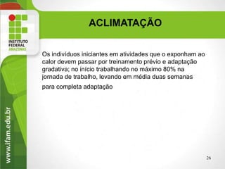 ACLIMATAÇÃO
Os indivíduos iniciantes em atividades que o exponham ao
calor devem passar por treinamento prévio e adaptação
gradativa; no início trabalhando no máximo 80% na
jornada de trabalho, levando em média duas semanas
para completa adaptação.
26
 