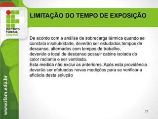 LIMITAÇÃO DO TEMPO DE EXPOSIÇÃO
De acordo com a análise de sobrecarga térmica quando se
constata insalubridade, deverão ser estudados tempos de
descanso, alternados com tempos de trabalho,
devendo o local de descanso possuir cabine isolada do
calor radiante e ser ventilada.
Esta medida não exclui as anteriores. Após esta providência
deverão ser efetuadas novas medições para se verificar a
eficácia desta solução
27
 