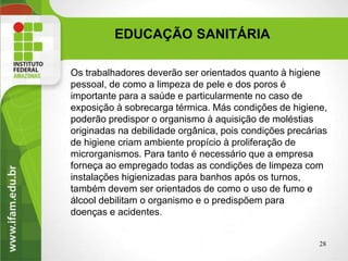 EDUCAÇÃO SANITÁRIA
28
Os trabalhadores deverão ser orientados quanto à higiene
pessoal, de como a limpeza de pele e dos poros é
importante para a saúde e particularmente no caso de
exposição à sobrecarga térmica. Más condições de higiene,
poderão predispor o organismo à aquisição de moléstias
originadas na debilidade orgânica, pois condições precárias
de higiene criam ambiente propício à proliferação de
microrganismos. Para tanto é necessário que a empresa
forneça ao empregado todas as condições de limpeza com
instalações higienizadas para banhos após os turnos,
também devem ser orientados de como o uso de fumo e
álcool debilitam o organismo e o predispõem para
doenças e acidentes.
 