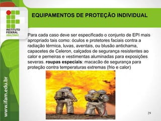 EQUIPAMENTOS DE PROTEÇÃO INDIVIDUAL
29
Para cada caso deve ser especificado o conjunto de EPI mais
apropriado tais como: óculos e protetores faciais contra a
radiação térmica, luvas, aventais, ou blusão antichama,
capacetes de Celeron, calçados de segurança resistentes ao
calor e perneiras e vestimentas aluminadas para exposições
severas. roupas especiais: macacão de segurança para
proteção contra temperaturas extremas (frio e calor)
 