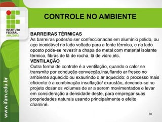CONTROLE NO AMBIENTE
30
BARREIRAS TÉRMICAS
As barreiras poderão ser confeccionadas em alumínio polido, ou
aço inoxidável no lado voltado para a fonte térmica, e no lado
oposto pode-se revestir a chapa de metal com material isolante
térmico, fibras de lã de rocha, lã de vidro,etc.
VENTILAÇÃO
Outra forma de controle é a ventilação, quando o calor se
transmite por condução convecção,insuflando ar fresco no
ambiente aquecido ou exaurindo o ar aquecido: o processo mais
eficiente é a combinação insuflação/ exaustão, devendo-se no
projeto dosar os volumes de ar a serem movimentados e levar
em consideração a densidade deste, para empregar suas
propriedades naturais usando principalmente o efeito
chaminé.
 