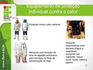 Equipamento de proteção
individual contra o calor
32
Proteção contra calor radiante
Macacão com forração de
lona de algodão antichama
para serviços na faixa de
aproximação ao fogo
Conjunto
impermeável (com
barreira d’água e
respirável)
composto por
capacete, capuz,
luvas, botas, calça e
japona.
 