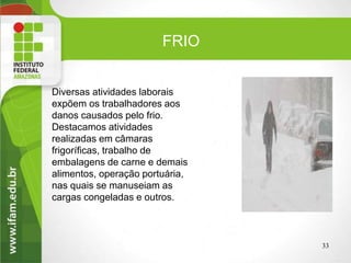 Diversas atividades laborais
expõem os trabalhadores aos
danos causados pelo frio.
Destacamos atividades
realizadas em câmaras
frigoríficas, trabalho de
embalagens de carne e demais
alimentos, operação portuária,
nas quais se manuseiam as
cargas congeladas e outros.
33
FRIO
 