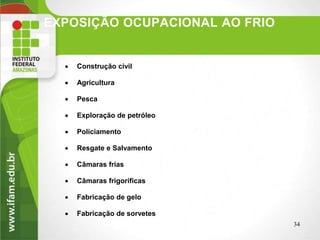 EXPOSIÇÃO OCUPACIONAL AO FRIO
34
 Construção civil
 Agricultura
 Pesca
 Exploração de petróleo
 Policiamento
 Resgate e Salvamento
 Câmaras frias
 Câmaras frigoríficas
 Fabricação de gelo
 Fabricação de sorvetes
 
