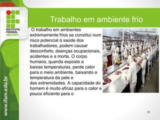 O trabalho em ambientes
extremamente frios se constitui num
risco potencial à saúde dos
trabalhadores, podem causar
desconforto, doenças ocupacionais,
acidentes e a morte. O corpo
humano, quando exposto a
baixas temperaturas, perde calor
para o meio ambiente, baixando a
temperatura da pele e
das extremidades. A capacidade do
homem é muito eficaz para o calor e
pouco eficiente para o
Trabalho em ambiente frio
35
 