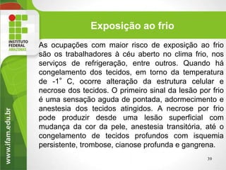 Exposição ao frio
As ocupações com maior risco de exposição ao frio
são os trabalhadores à céu aberto no clima frio, nos
serviços de refrigeração, entre outros. Quando há
congelamento dos tecidos, em torno da temperatura
de -1°C, ocorre alteração da estrutura celular e
necrose dos tecidos. O primeiro sinal da lesão por frio
é uma sensação aguda de pontada, adormecimento e
anestesia dos tecidos atingidos. A necrose por frio
pode produzir desde uma lesão superficial com
mudança da cor da pele, anestesia transitória, até o
congelamento de tecidos profundos com isquemia
persistente, trombose, cianose profunda e gangrena.
39
 
