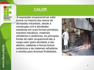 CALOR
A exposição ocupacional ao calor
ocorre na maioria dos ramos de
atividades industriais, desde a
construção civil e atividades
extrativas em suas formas primárias,
indústria mecânica, materiais
refratários e cerâmicos, As principais
fontes de calor ocupacional são a
carga solar (para atividade a céu
aberto), caldeiras e fornos,fornos
cerâmicos e de materiais refratários
e estufas para diversas finalidades.
4
 