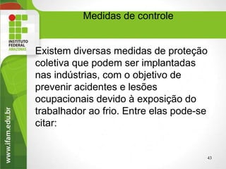 Existem diversas medidas de proteção
coletiva que podem ser implantadas
nas indústrias, com o objetivo de
prevenir acidentes e lesões
ocupacionais devido à exposição do
trabalhador ao frio. Entre elas pode-se
citar:
Medidas de controle
43
 