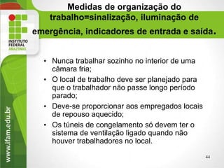 Medidas de organização do
trabalho=sinalização, iluminação de
emergência, indicadores de entrada e saída.
• Nunca trabalhar sozinho no interior de uma
câmara fria;
• O local de trabalho deve ser planejado para
que o trabalhador não passe longo período
parado;
• Deve-se proporcionar aos empregados locais
de repouso aquecido;
• Os túneis de congelamento só devem ter o
sistema de ventilação ligado quando não
houver trabalhadores no local.
44
 