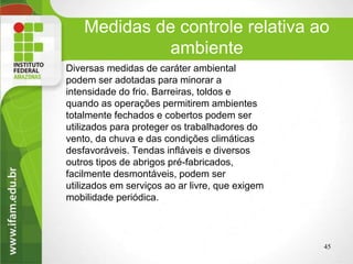 Medidas de controle relativa ao
ambiente
Diversas medidas de caráter ambiental
podem ser adotadas para minorar a
intensidade do frio. Barreiras, toldos e
quando as operações permitirem ambientes
totalmente fechados e cobertos podem ser
utilizados para proteger os trabalhadores do
vento, da chuva e das condições climáticas
desfavoráveis. Tendas infláveis e diversos
outros tipos de abrigos pré-fabricados,
facilmente desmontáveis, podem ser
utilizados em serviços ao ar livre, que exigem
mobilidade periódica.
45
 