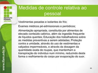 Medidas de controle relativa ao
pessoal
Vestimentas pesadas e isolantes do frio;
Exames médicos pé-admissionais e periódicos;
Alimentação apropriada, constituída por alimentos de
elevado conteúdo calórico, além da ingestão frequente
de líquidos quentes; Educação dos trabalhadores sobre
as medidas preventivas a serem adotadas; Proteção
contra a umidade, através do uso de vestimentas e
calçados impermeáveis, e através da dosagem da
quantidade exata de roupas, que mantenham a
transpiração do individuo num mínimo, reduzindo desta
forma o resfriamento do corpo por evaporação do suor.
46
 