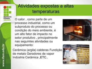 Atividades expostas a altas
temperaturas
O calor , como parte de um
processo industrial, como um
subproduto do processo ou
condição do meio ambiente, é
um alto fator de impacto no
setor produtivo , principalmente
nas seguintes atividades ou
equipamento:
5
Cerâmica (argila) calderas Fundição
de metais Geradores de vapor
Indústria Cerâmica ,ETC..
 