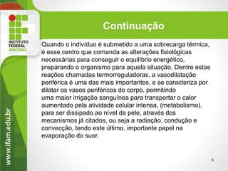Continuação
Quando o indivíduo é submetido a uma sobrecarga térmica,
é esse centro que comanda as alterações fisiológicas
necessárias para conseguir o equilíbrio energético,
preparando o organismo para aquela situação. Dentre estas
reações chamadas termorreguladoras, a vasodilatação
periférica é uma das mais importantes, e se caracteriza por
dilatar os vasos periféricos do corpo, permitindo
uma maior irrigação sanguínea para transportar o calor
aumentado pela atividade celular intensa, (metabolismo),
para ser dissipado ao nível da pele, através dos
mecanismos já citados, ou seja a radiação, condução e
convecção, tendo este último, importante papel na
evaporação do suor.
6
 
