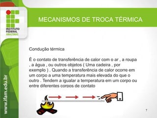 MECANISMOS DE TROCA TÉRMICA
7
Condução térmica
É o contato de transferência de calor com o ar , a roupa
, a água , ou outros objetos ( Uma cadeira , por
exemplo ) . Quando a transferência de calor ocorre em
um corpo a uma temperatura mais elevada do que o
outro . Tendem a igualar a temperatura em um corpo ou
entre diferentes corpos de contato
 