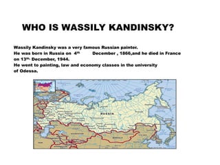 WHO IS WASSILY KANDINSKY?
Wassily Kandinsky was a very famous Russian painter.
He was born in Russia on 4th December , 1866,and he died in France
on 13th, December, 1944.
He went to painting, law and economy classes in the university
of Odessa.
 