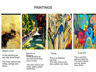 PAINTINGS
Odesa´s Port
In this painting we
can see some boats.
The main colours are
White, orange and
black.
TaringAutumn in
Baviera
It can fail
In this panting we
can see some trees
and a house.
The main colours are
black, yellow, green
white,read...
This is an abstract
painting.
The main colours are
blue, yellow, red, black...
This is another
abstract painting.
The main colours
are red, green,
blue, black...
 