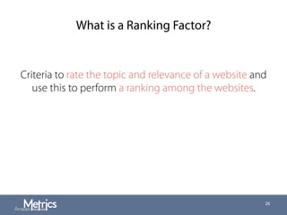 What is a Ranking Factor?
Criteria to rate the topic and relevance of a website and
use this to perform a ranking among the websites.
26
 