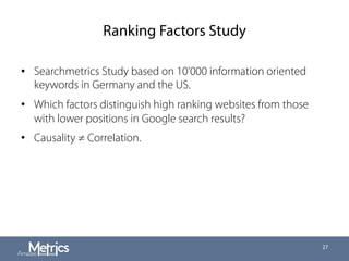 Ranking Factors Study
•  Searchmetrics Study based on 10'000 information oriented
keywords in Germany and the US.
•  Which factors distinguish high ranking websites from those
with lower positions in Google search results?
•  Causality ≠ Correlation.
27
 