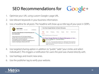 SEO Recommendations for
1.  Optimize your URL using custom Google+ page URL.
2.  Use relevant keywords in your business information.
3.  Use a headline for all posts: The headline will show up as title tag of your post in SERPs.
4.  Use targeted sharing option in addition to "public" (add "your circles and select
individuals"). This triggers a notiﬁcation for users the post was shared directly with.
5.  Use hashtags and invent new ones.
6.  Use the publisher tag to verify your website.
38
 