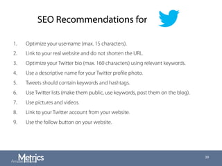 SEO Recommendations for
1.  Optimize your username (max. 15 characters).
2.  Link to your real website and do not shorten the URL.
3.  Optimize your Twitter bio (max. 160 characters) using relevant keywords.
4.  Use a descriptive name for your Twitter proﬁle photo.
5.  Tweets should contain keywords and hashtags.
6.  Use Twitter lists (make them public, use keywords, post them on the blog).
7.  Use pictures and videos.
8.  Link to your Twitter account from your website.
9.  Use the follow button on your website.
39
 