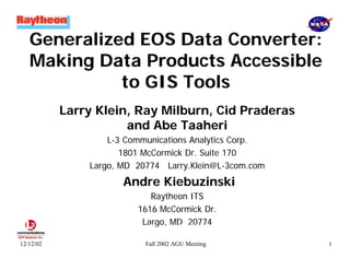 Generalized EOS Data Converter:
Making Data Products Accessible
to GIS Tools
Larry Klein, Ray Milburn, Cid Praderas
and Abe Taaheri
L-3 Communications Analytics Corp.
1801 McCormick Dr. Suite 170
Largo, MD 20774 Larry.Klein@L-3com.com

Andre Kiebuzinski
Raytheon ITS
1616 McCormick Dr.
Largo, MD 20774

June 13, 2001

12/12/02

Fall 2002 AGU Meeting

1

 