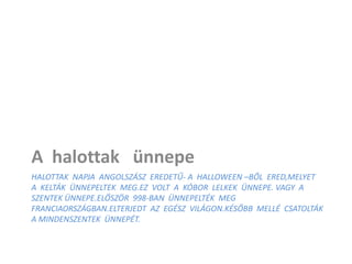 HALOTTAK NAPJA ANGOLSZÁSZ EREDETŰ- A HALLOWEEN –BŐL ERED,MELYET
A KELTÁK ÜNNEPELTEK MEG.EZ VOLT A KÓBOR LELKEK ÜNNEPE. VAGY A
SZENTEK ÜNNEPE.ELŐSZÖR 998-BAN ÜNNEPELTÉK MEG
FRANCIAORSZÁGBAN.ELTERJEDT AZ EGÉSZ VILÁGON.KÉSŐBB MELLÉ CSATOLTÁK
A MINDENSZENTEK ÜNNEPÉT.
A halottak ünnepe
 