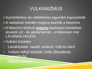 VULKANIZMUS
Gyűrődéshez és vetődéshez egyaránt kapcsolódik
A vetősíkok mentén magma áramlik a felszínre
A felszínre törekvő magma beolvaszt kőzeteket,
elveszti víz - és gáztartalmát – a felszínen már
LÁVÁNAK HÍVJUK
Vulkáni kőzetek:
1. Lávakőzetek: bazalt, andezit, riolit és dácit
2. Vulkáni felfújt kőzetek: tufák (Bazalttufa,
andezittufa)
3. Vulkáni bombák
 