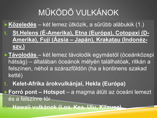MŰKÖDŐ VULKÁNOK
Közeledés – két lemez ütközik, a sűrűbb alábukik (1.)
1. St.Helens (É-Amerika), Etna (Európa), Cotopaxi (D-
Amerika), Fuji (Ázsia – Japán), Krakatau (Indonéz-
szv.)
Távolodás – két lemez távolodik egymástól (óceánközepi
hátság) – általában óceánok mélyén találhatóak, ritkán a
felszínen, néhol a szárazföldön (ha a kontinens szakad
ketté)
1. Kelet-Afrika árokvulkánjai, Hekla (Európa)
Forró pont – Hotspot – a magma átüti az óceáni lemezt
és a felszínre tör
1. Hawaii vulkánok (Loa, Kea, Ulu, Kilauea)
 