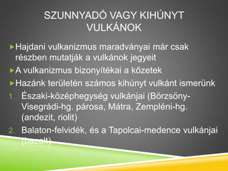 SZUNNYADÓ VAGY KIHÚNYT
VULKÁNOK
Hajdani vulkanizmus maradványai már csak
részben mutatják a vulkánok jegyeit
A vulkanizmus bizonyítékai a kőzetek
Hazánk területén számos kihúnyt vulkánt ismerünk
1. Északi-középhegység vulkánjai (Börzsöny-
Visegrádi-hg. párosa, Mátra, Zempléni-hg.
(andezit, riolit)
2. Balaton-felvidék, és a Tapolcai-medence vulkánjai
(bazalt)
 