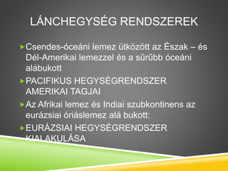 LÁNCHEGYSÉG RENDSZEREK
Csendes-óceáni lemez ütközött az Észak – és
Dél-Amerikai lemezzel és a sűrűbb óceáni
alábukott
PACIFIKUS HEGYSÉGRENDSZER
AMERIKAI TAGJAI
Az Afrikai lemez és Indiai szubkontinens az
eurázsiai óriáslemez alá bukott:
EURÁZSIAI HEGYSÉGRENDSZER
KIALAKULÁSA
 