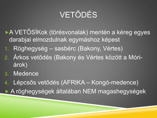 VETŐDÉS
A VETŐSÍKok (törésvonalak) mentén a kéreg egyes
darabjai elmozdulnak egymáshoz képest
1. Röghegység – sasbérc (Bakony, Vértes)
2. Árkos vetődés (Bakony és Vértes között a Móri-
árok)
3. Medence
4. Lépcsős vetődés (AFRIKA – Kongó-medence)
 A röghegységek általában NEM magashegységek
 