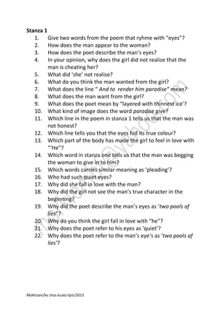 Stanza 1
1. Give two words from the poem that ryhme with “eyes”?
2. How does the man appear to the woman?
3. How does the poet describe the man’s eyes?
4. In your opinion, why does the girl did not realize that the
man is cheating her?
5. What did ‘she’ not realise?
6. What do you think the man wanted from the girl?
7. What does the line “ And to render him paradise” mean?
8. What does the man want from the girl?
9. What does the poet mean by “layered with thinnest ice’?
10. What kind of image does the word paradise give?
11. Which line in the poem in stanza 1 tells us that the man was
not honest?
12. Which line tells you that the eyes hid its true colour?
13. Which part of the body has made the girl to feel in love with
“‘He”?
14. Which word in stanza one tells us that the man was begging
the woman to give in to him?
15. Which words carries similar meaning as ‘pleading’?
16. Who had such quiet eyes?
17. Why did she fall in love with the man?
18. Why did the girl not see the man’s true character in the
beginning?
19. Why did the poet describe the man’s eyes as ‘two pools of
lies”?
20. Why do you think the girl fall in love with “he”?
21. Why does the poet refer to his eyes as ‘quiet’?
22. Why does the poet refer to the man’s eye’s as ‘two pools of
lies’?

Mokhzani/kv shas kuala lipis/2013

 
