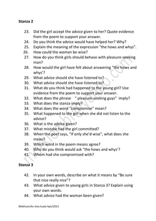 Stanza 2
23. Did the girl accept the advice given to her? Quote evidence
from the poem to support your answer.
24. Do you think the advice would have helped her? Why?
25. Explain the meaning of the expression “the hows and whys”.
26. How could the woman be wise?
27. How do you think girls should behave with pleasure-seeking
man?
28. How would the girl have felt about answering “the hows and
whys’?
29. What advice should she have listened to?
30. What advice should she have listened to?
31. What do you think had happened to the young girl? Use
evidence from the poem to support your answer.
32. What does the phrase “ pleasure-seeking guys” imply?
33. What does the stanza imply?
34. What does the word “compromise” mean?
35. What happened to the girl when she did not listen to the
advice?
36. What is the advice given?
37. What mistake had the girl committed?
38. When the poet says, “If only she’d wise”, what does she
mean?
39. Which word in the poem means agree?
40. Who do you think would ask “the hows and whys’?
41. Whom had she compromised with?
Stanza 3
42. In your own words, describe on what it means by “Be sure
that nice really nice”?
43. What advice given to young girls in Stanza 3? Explain using
your own words.
44. What advice had the woman been given?
Mokhzani/kv shas kuala lipis/2013

 
