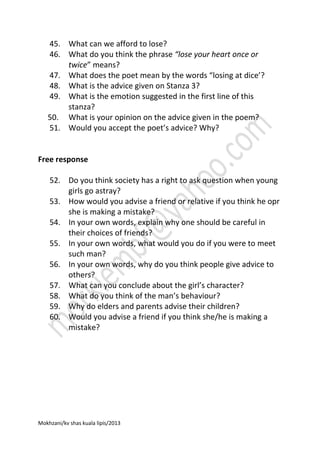 45. What can we afford to lose?
46. What do you think the phrase “lose your heart once or
twice” means?
47. What does the poet mean by the words “losing at dice’?
48. What is the advice given on Stanza 3?
49. What is the emotion suggested in the first line of this
stanza?
50. What is your opinion on the advice given in the poem?
51. Would you accept the poet’s advice? Why?

Free response
52. Do you think society has a right to ask question when young
girls go astray?
53. How would you advise a friend or relative if you think he opr
she is making a mistake?
54. In your own words, explain why one should be careful in
their choices of friends?
55. In your own words, what would you do if you were to meet
such man?
56. In your own words, why do you think people give advice to
others?
57. What can you conclude about the girl’s character?
58. What do you think of the man’s behaviour?
59. Why do elders and parents advise their children?
60. Would you advise a friend if you think she/he is making a
mistake?

Mokhzani/kv shas kuala lipis/2013

 