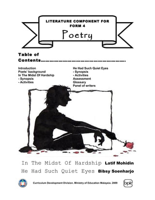 LITERATURE COMPONENT FOR
                            FORM 4


                                Poetry

Table of
Contents………………………………………………….
Introduction                             He Had Such Quiet Eyes
Poets’ background                        - Synopsis
In The Midst Of Hardship                 - Activities
- Synopsis                               Assessment
- Activities                             Glossary
                                         Panel of writers




 In The Midst Of Hardship Latif Mohidin
 He Had Such Quiet Eyes Bibsy Soenharjo

         Curriculum Development Division. Ministry of Education Malaysia. 2009
 