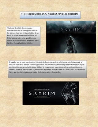 THE ELDER SCROLLS 5: SKYRIM-SPECIAL EDITION
The Ender Scrolld V: Skyrim se esta
considerando uno de los mejores RPGs de
los últimos años. Sus atributos hablan de un
titulo en el que poder adentrarnos en una
historia de carácter épico posiblemente
una de las que más dentro del género pero
también vivo y plagado de detalles.
El jugador que se haya adentrado en el mundo de Skyrim tiene cómo principal característica rejugar la
obra con las nuevas mejores técnicas y poco más. En PlayStation y Xbox one puede disfrutarse de Skyrim
special edition a una resolución de de 1080p y 30 imágenes por segundo completamente solidas como
una roca. Además, efectos como la profundidad de campo, las texturas en alta resolución o la iluminación
hacen que los diferentes escenarios del título luzcan a las mil maravillas.
 