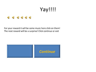 Yay!!!! For your reward it will be some music here click on them! The next reward will be a surprise! Click continue or exit Continue 