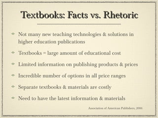 Textbooks: Facts vs. Rhetoric Not many new teaching technologies & solutions in higher education publications Textbooks = large amount of educational cost Limited information on publishing products & prices Incredible number of options in all price ranges Separate textbooks & materials are costly Need to have the latest information & materials  Association of American Publishers, 2006 