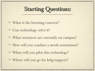 Starting Questions: What is the learning concern? Can technology solve it? What resources are currently on campus? How will you conduct a needs assessment? When will you pilot this technology? Where will you go for help/support? 