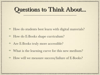 Questions to Think About… How do students best learn with digital materials? How do E-Books shape curriculum? Are E-Books truly more accessible? What is the learning curve for this new medium? How will we measure success/failure of E-Books? 